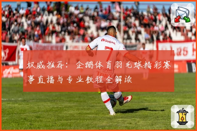 权威推荐：企鹅体育羽毛球精彩赛事直播与专业教程全解读