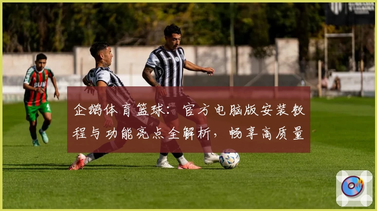 企鹅体育篮球：官方电脑版安装教程与功能亮点全解析，畅享高质量赛事直播体验