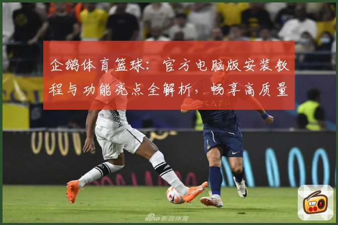 企鹅体育篮球：官方电脑版安装教程与功能亮点全解析，畅享高质量赛事直播体验