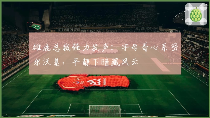 雄鹿总裁强力发声：字母哥心系密尔沃基，平静下暗藏风云