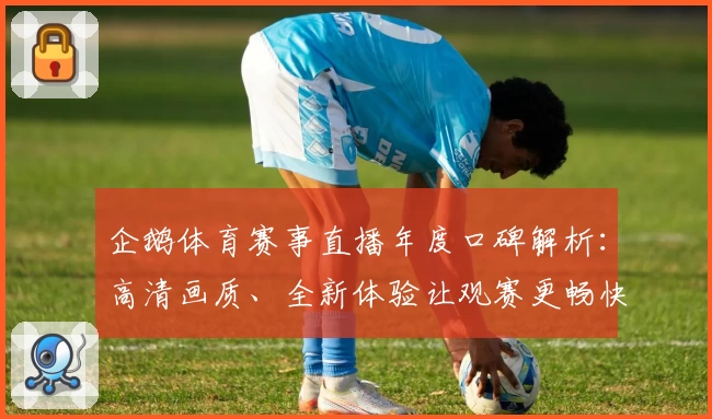 企鹅体育赛事直播年度口碑解析：高清画质、全新体验让观赛更畅快