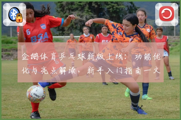 企鹅体育乒乓球新版上线：功能优化与亮点解读，新手入门指南一文搞定