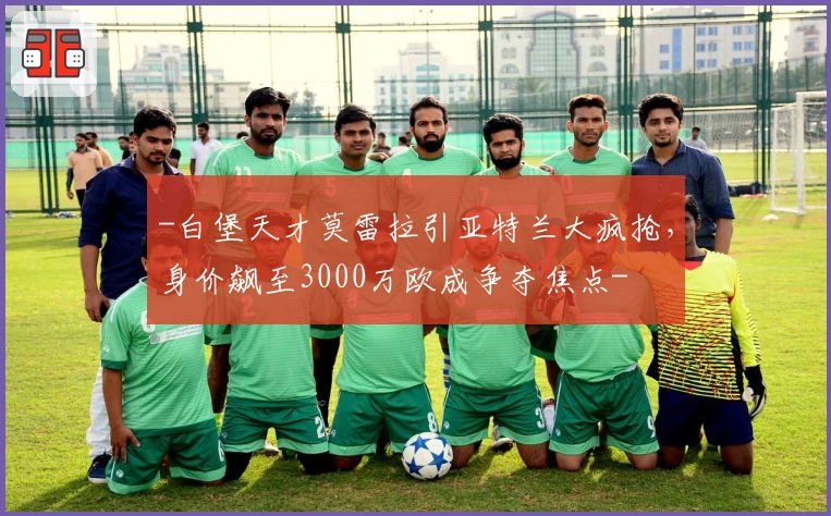 -白堡天才莫雷拉引亚特兰大疯抢，身价飙至3000万欧成争夺焦点-