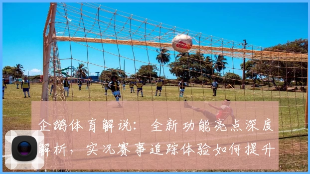 企鹅体育解说：全新功能亮点深度解析，实况赛事追踪体验如何提升