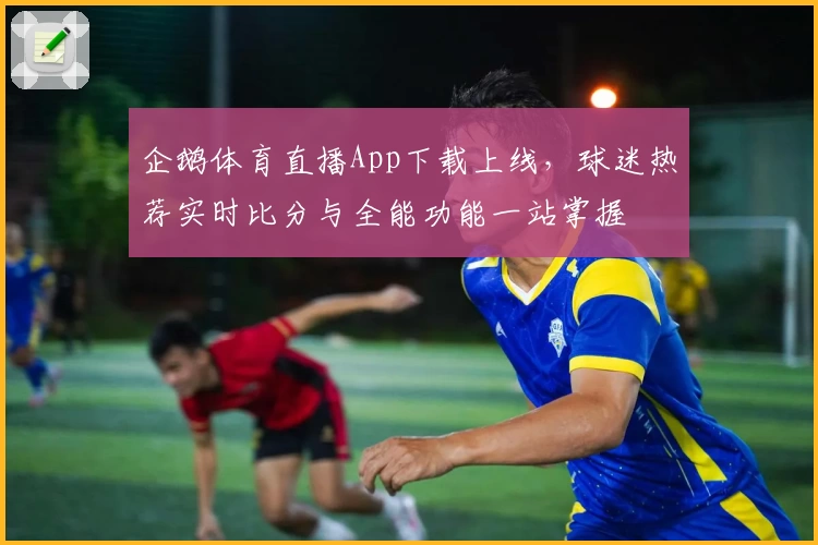 企鹅体育直播App下载上线，球迷热荐实时比分与全能功能一站掌握