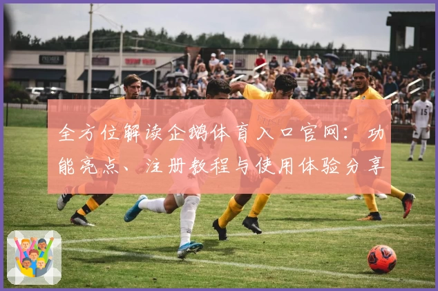 全方位解读企鹅体育入口官网:功能亮点、注册教程与使用体验分享