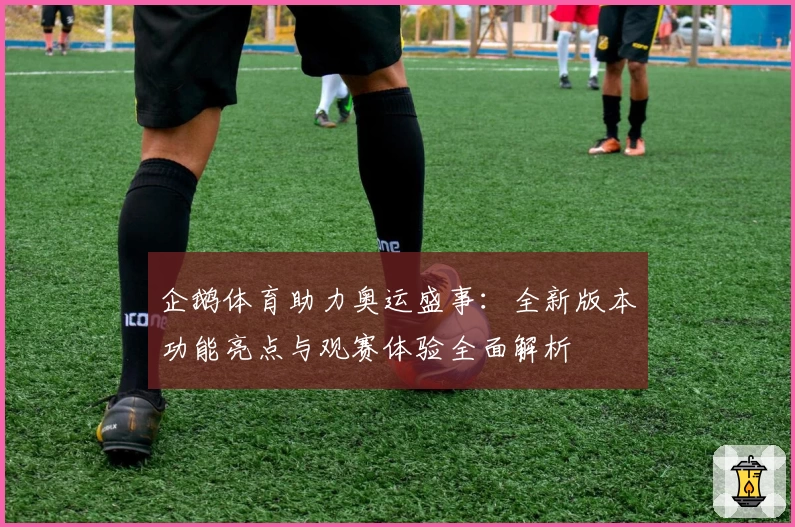 企鹅体育助力奥运盛事：全新版本功能亮点与观赛体验全面解析